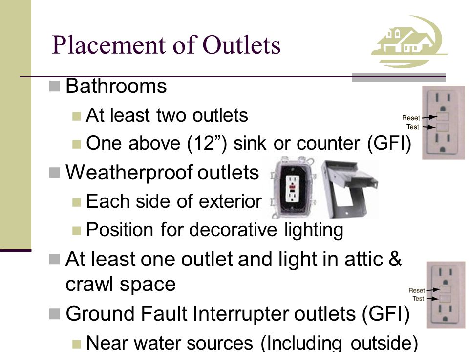 Placement of Outlets Bathrooms At least two outlets One above (12 ) sink or counter (GFI) Weatherproof outlets Each side of exterior Position for decorative lighting At least one outlet and light in attic & crawl space Ground Fault Interrupter outlets (GFI) Near water sources (Including outside)
