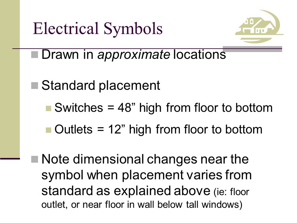 Electrical Symbols Drawn in approximate locations Standard placement Switches = 48 high from floor to bottom Outlets = 12 high from floor to bottom Note dimensional changes near the symbol when placement varies from standard as explained above (ie: floor outlet, or near floor in wall below tall windows)