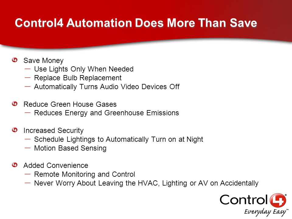 Control4 Automation Does More Than Save Save Money – Use Lights Only When Needed – Replace Bulb Replacement – Automatically Turns Audio Video Devices Off Reduce Green House Gases – Reduces Energy and Greenhouse Emissions Increased Security – Schedule Lightings to Automatically Turn on at Night – Motion Based Sensing Added Convenience – Remote Monitoring and Control – Never Worry About Leaving the HVAC, Lighting or AV on Accidentally