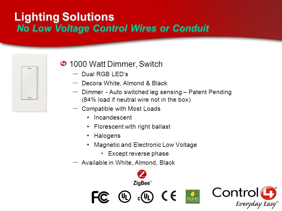 Lighting Solutions No Low Voltage Control Wires or Conduit 1000 Watt Dimmer, Switch – Dual RGB LED’s – Decora White, Almond & Black – Dimmer - Auto switched leg sensing – Patent Pending (84% load if neutral wire not in the box) – Compatible with Most Loads Incandescent Florescent with right ballast Halogens Magnetic and Electronic Low Voltage Except reverse phase – Available in White, Almond, Black
