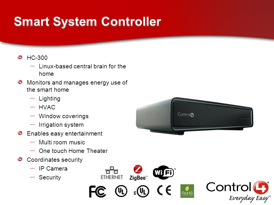 Smart System Controller HC-300 – Linux-based central brain for the home Monitors and manages energy use of the smart home – Lighting – HVAC – Window coverings – Irrigation system Enables easy entertainment – Multi room music – One touch Home Theater Coordinates security – IP Camera – Security