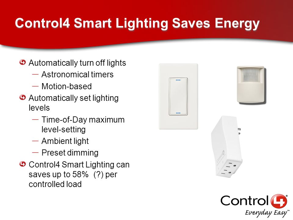 Control4 Smart Lighting Saves Energy Automatically turn off lights – Astronomical timers – Motion-based Automatically set lighting levels – Time-of-Day maximum level-setting – Ambient light – Preset dimming Control4 Smart Lighting can saves up to 58% ( ) per controlled load