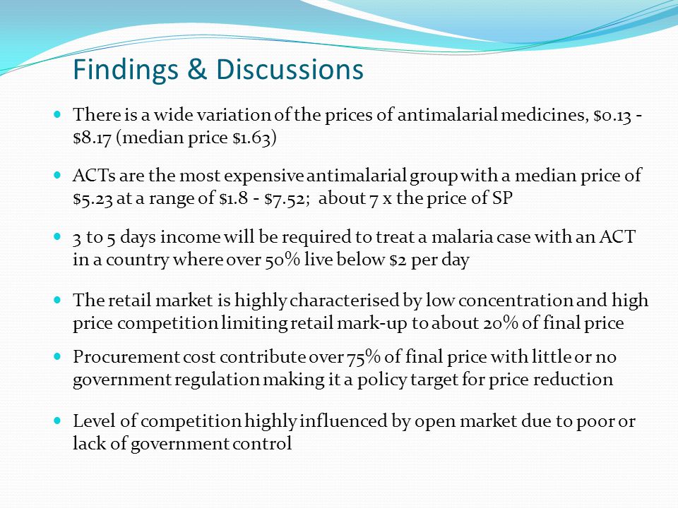 Findings & Discussions There is a wide variation of the prices of antimalarial medicines, $ $8.17 (median price $1.63) ACTs are the most expensive antimalarial group with a median price of $5.23 at a range of $1.8 - $7.52; about 7 x the price of SP 3 to 5 days income will be required to treat a malaria case with an ACT in a country where over 50% live below $2 per day The retail market is highly characterised by low concentration and high price competition limiting retail mark-up to about 20% of final price Procurement cost contribute over 75% of final price with little or no government regulation making it a policy target for price reduction Level of competition highly influenced by open market due to poor or lack of government control