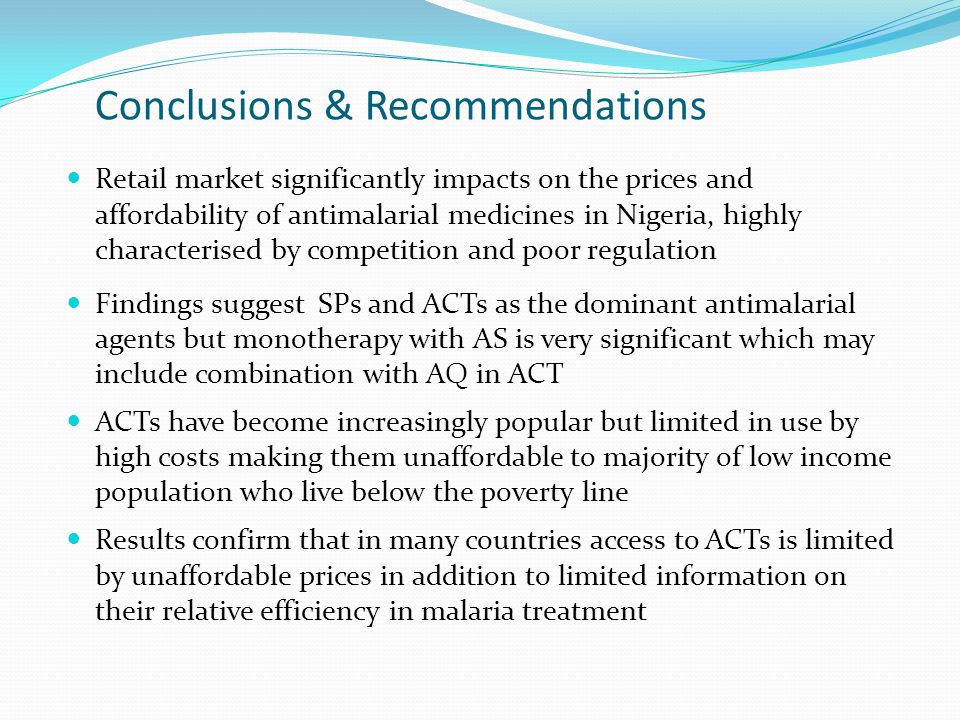 Conclusions & Recommendations Retail market significantly impacts on the prices and affordability of antimalarial medicines in Nigeria, highly characterised by competition and poor regulation Findings suggest SPs and ACTs as the dominant antimalarial agents but monotherapy with AS is very significant which may include combination with AQ in ACT ACTs have become increasingly popular but limited in use by high costs making them unaffordable to majority of low income population who live below the poverty line Results confirm that in many countries access to ACTs is limited by unaffordable prices in addition to limited information on their relative efficiency in malaria treatment