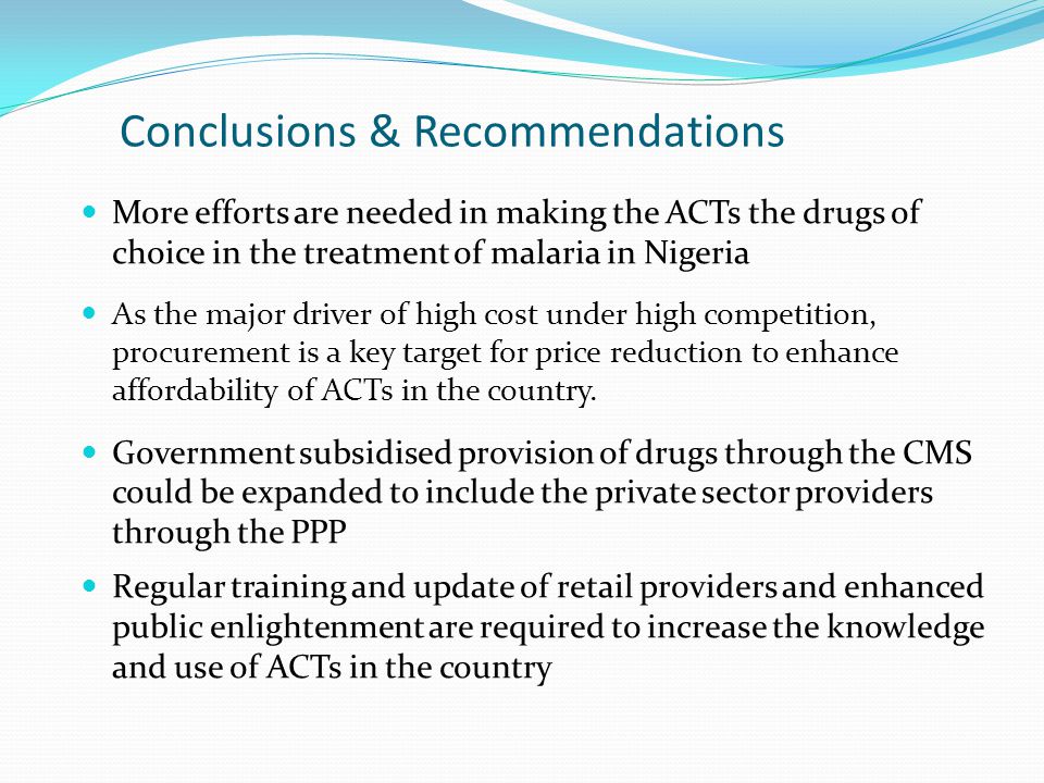 Conclusions & Recommendations More efforts are needed in making the ACTs the drugs of choice in the treatment of malaria in Nigeria As the major driver of high cost under high competition, procurement is a key target for price reduction to enhance affordability of ACTs in the country.