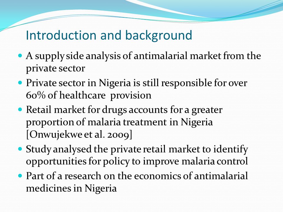 Introduction and background A supply side analysis of antimalarial market from the private sector Private sector in Nigeria is still responsible for over 60% of healthcare provision Retail market for drugs accounts for a greater proportion of malaria treatment in Nigeria [Onwujekwe et al.