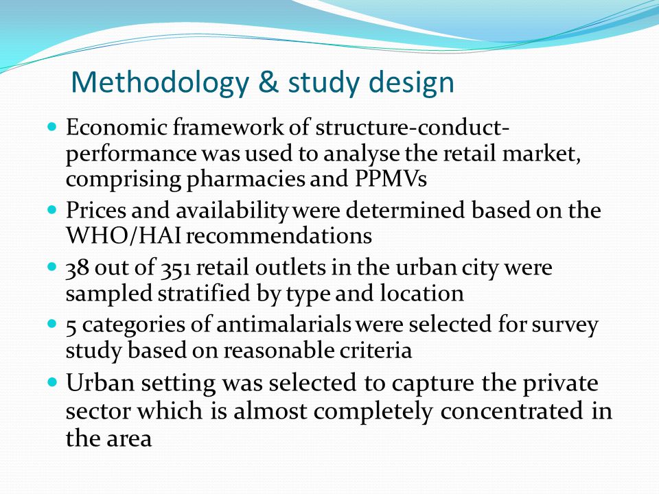 Methodology & study design Economic framework of structure-conduct- performance was used to analyse the retail market, comprising pharmacies and PPMVs Prices and availability were determined based on the WHO/HAI recommendations 38 out of 351 retail outlets in the urban city were sampled stratified by type and location 5 categories of antimalarials were selected for survey study based on reasonable criteria Urban setting was selected to capture the private sector which is almost completely concentrated in the area