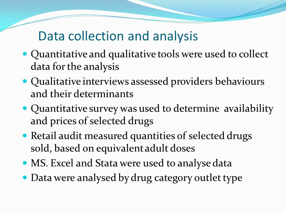 Data collection and analysis Quantitative and qualitative tools were used to collect data for the analysis Qualitative interviews assessed providers behaviours and their determinants Quantitative survey was used to determine availability and prices of selected drugs Retail audit measured quantities of selected drugs sold, based on equivalent adult doses MS.