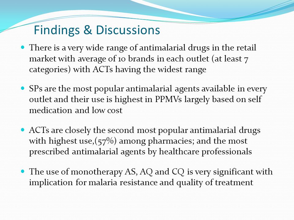 Findings & Discussions There is a very wide range of antimalarial drugs in the retail market with average of 10 brands in each outlet (at least 7 categories) with ACTs having the widest range SPs are the most popular antimalarial agents available in every outlet and their use is highest in PPMVs largely based on self medication and low cost ACTs are closely the second most popular antimalarial drugs with highest use,(57%) among pharmacies; and the most prescribed antimalarial agents by healthcare professionals The use of monotherapy AS, AQ and CQ is very significant with implication for malaria resistance and quality of treatment