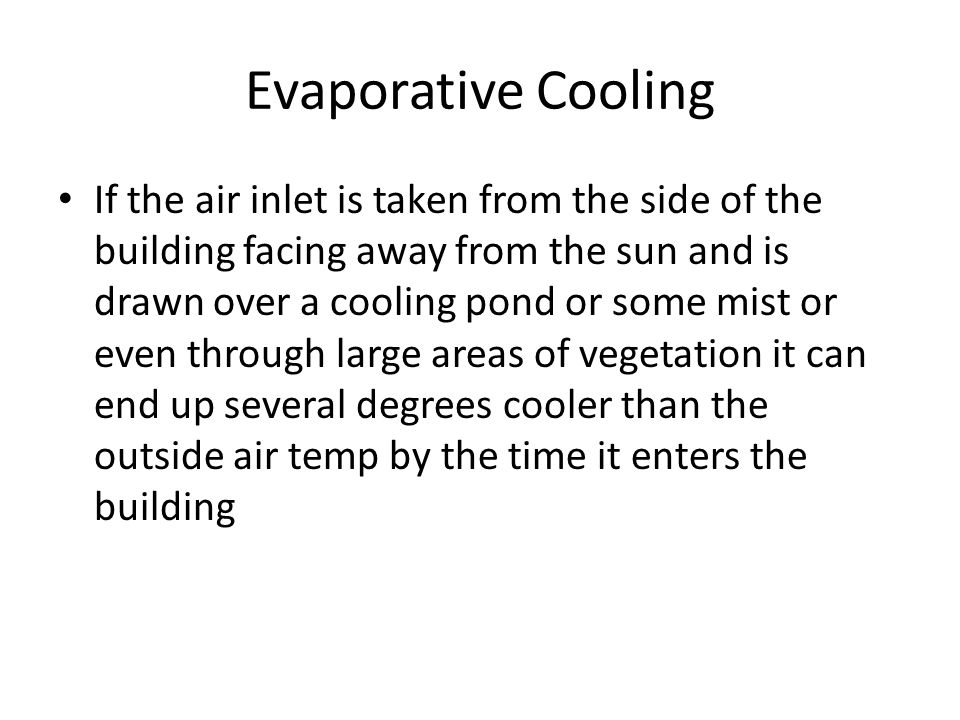 Evaporative Cooling If the air inlet is taken from the side of the building facing away from the sun and is drawn over a cooling pond or some mist or even through large areas of vegetation it can end up several degrees cooler than the outside air temp by the time it enters the building