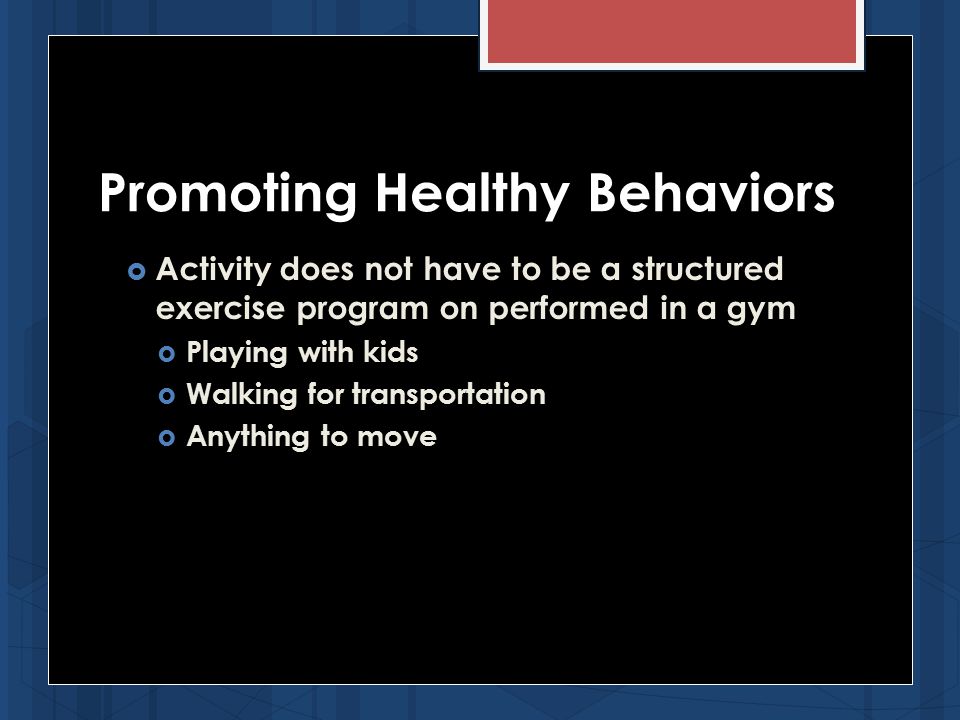  Activity does not have to be a structured exercise program on performed in a gym  Playing with kids  Walking for transportation  Anything to move Promoting Healthy Behaviors