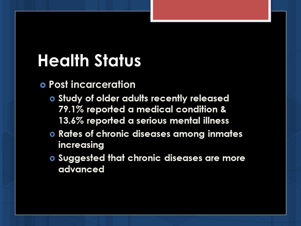 Health Status  Post incarceration  Study of older adults recently released 79.1% reported a medical condition & 13.6% reported a serious mental illness  Rates of chronic diseases among inmates increasing  Suggested that chronic diseases are more advanced
