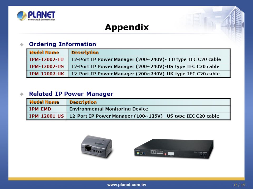 Appendix  Ordering Information Model Name Description IPM EU12-Port IP Power Manager (200~240V)- EU type IEC C20 cable IPM US12-Port IP Power Manager (200~240V)-US type IEC C20 cable IPM UK12-Port IP Power Manager (200~240V)-UK type IEC C20 cable Model Name Description IPM-EMDEnvironmental Monitoring Device IPM US12-Port IP Power Manager (100~125V)- US type IEC C20 cable  Related IP Power Manager 15 / 15