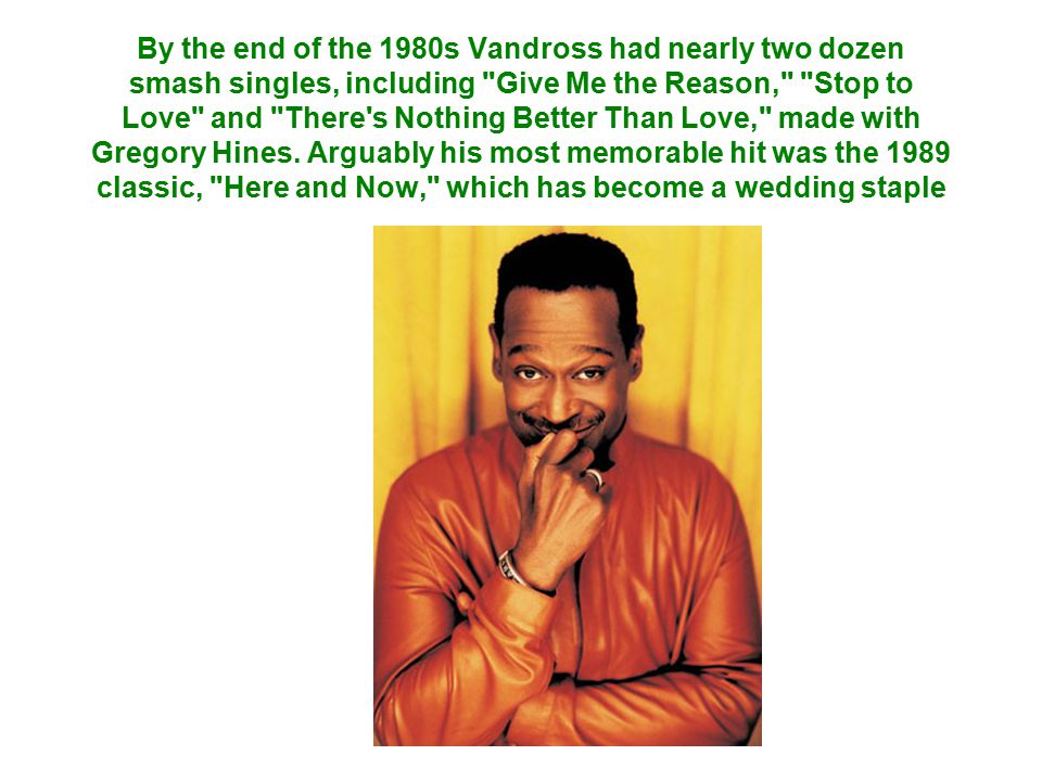 By the end of the 1980s Vandross had nearly two dozen smash singles, including Give Me the Reason, Stop to Love and There s Nothing Better Than Love, made with Gregory Hines.