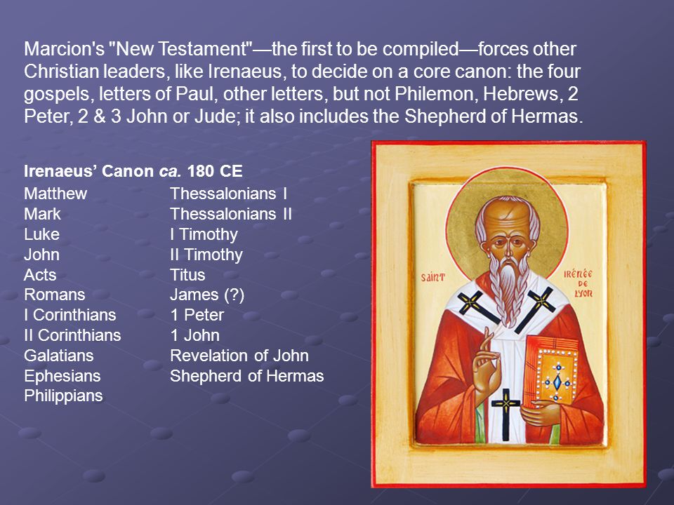 Marcion s New Testament —the first to be compiled—forces other Christian leaders, like Irenaeus, to decide on a core canon: the four gospels, letters of Paul, other letters, but not Philemon, Hebrews, 2 Peter, 2 & 3 John or Jude; it also includes the Shepherd of Hermas.