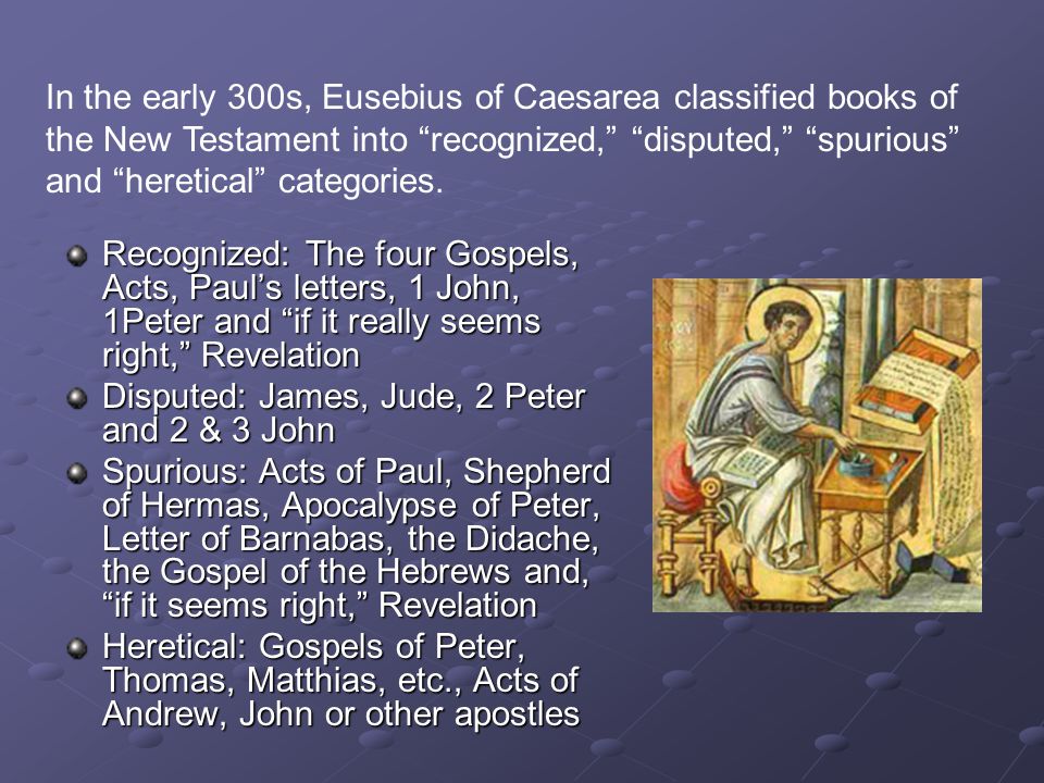 Recognized: The four Gospels, Acts, Paul’s letters, 1 John, 1Peter and if it really seems right, Revelation Disputed: James, Jude, 2 Peter and 2 & 3 John Spurious: Acts of Paul, Shepherd of Hermas, Apocalypse of Peter, Letter of Barnabas, the Didache, the Gospel of the Hebrews and, if it seems right, Revelation Heretical: Gospels of Peter, Thomas, Matthias, etc., Acts of Andrew, John or other apostles In the early 300s, Eusebius of Caesarea classified books of the New Testament into recognized, disputed, spurious and heretical categories.