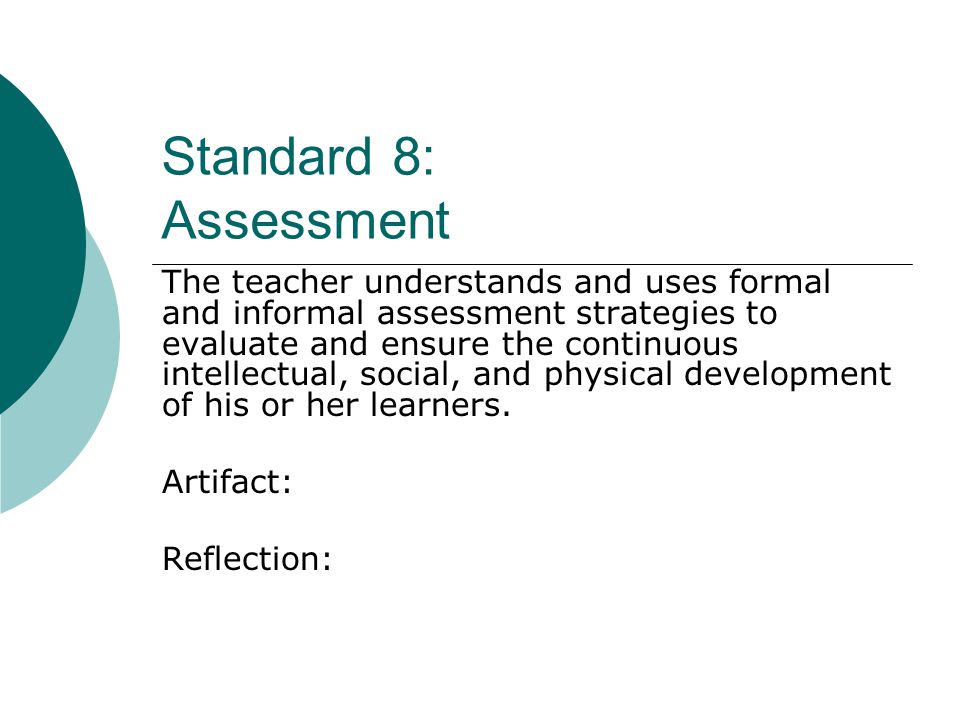 Standard 8: Assessment The teacher understands and uses formal and informal assessment strategies to evaluate and ensure the continuous intellectual, social, and physical development of his or her learners.