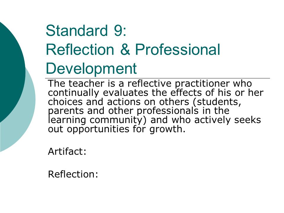 Standard 9: Reflection & Professional Development The teacher is a reflective practitioner who continually evaluates the effects of his or her choices and actions on others (students, parents and other professionals in the learning community) and who actively seeks out opportunities for growth.