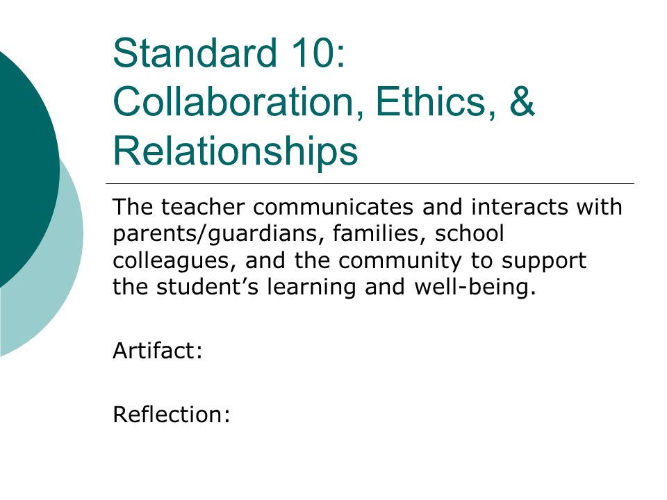 Standard 10: Collaboration, Ethics, & Relationships The teacher communicates and interacts with parents/guardians, families, school colleagues, and the community to support the student’s learning and well-being.