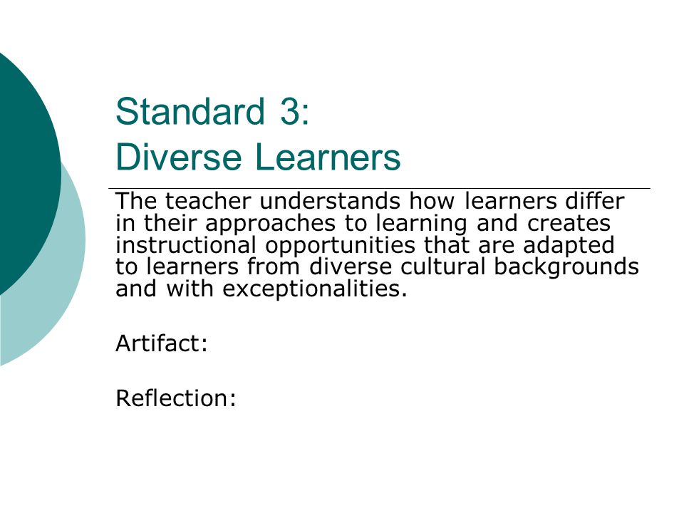 Standard 3: Diverse Learners The teacher understands how learners differ in their approaches to learning and creates instructional opportunities that are adapted to learners from diverse cultural backgrounds and with exceptionalities.