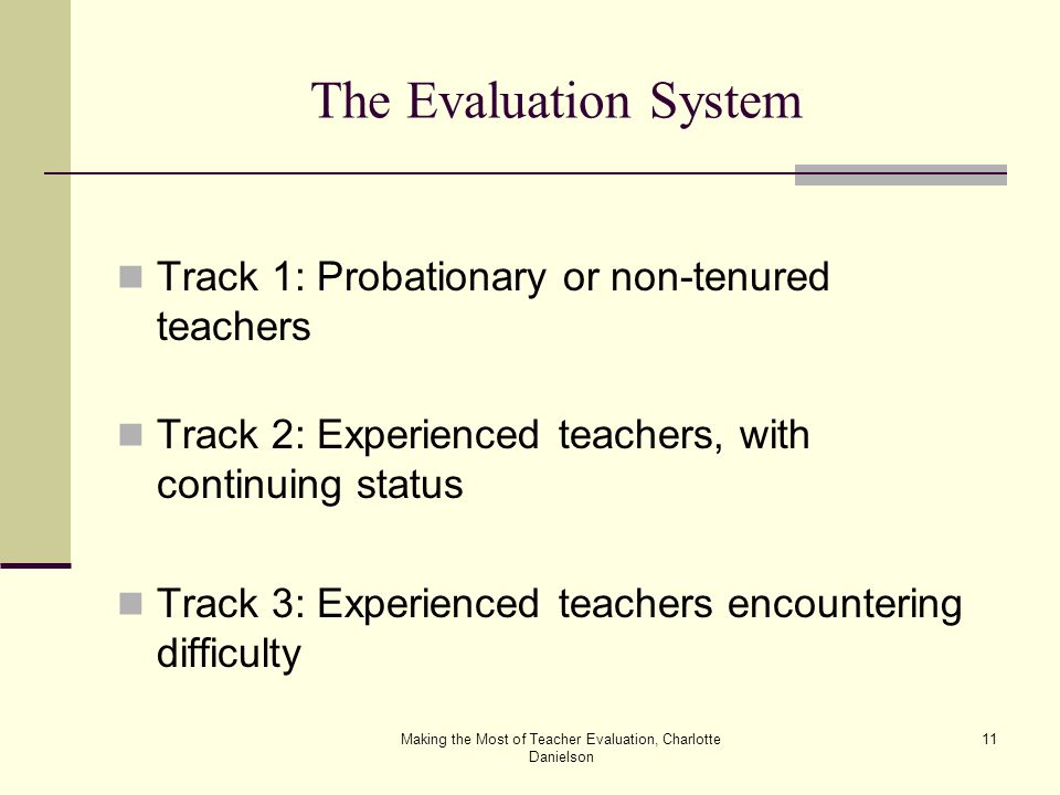 Making the Most of Teacher Evaluation, Charlotte Danielson 11 The Evaluation System Track 1: Probationary or non-tenured teachers Track 2: Experienced teachers, with continuing status Track 3: Experienced teachers encountering difficulty