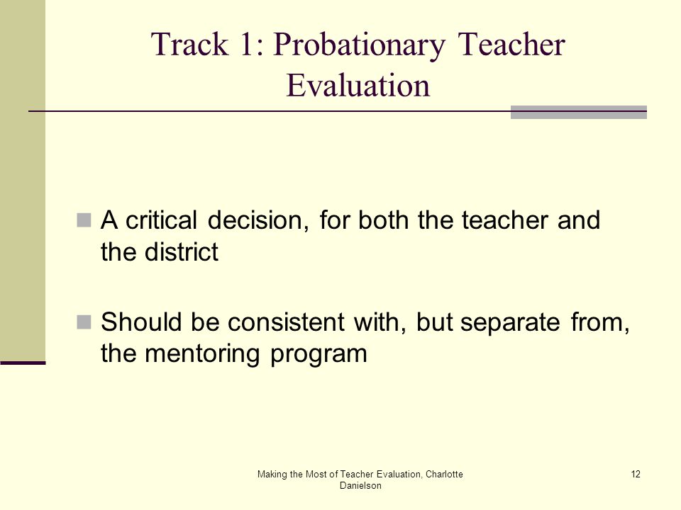 Making the Most of Teacher Evaluation, Charlotte Danielson 12 Track 1: Probationary Teacher Evaluation A critical decision, for both the teacher and the district Should be consistent with, but separate from, the mentoring program