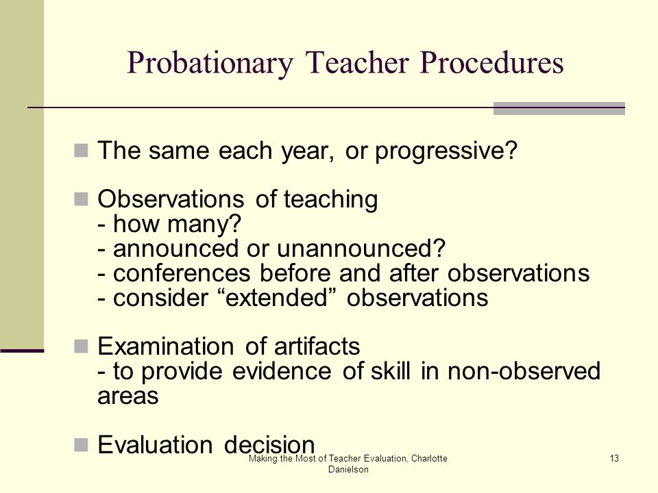 Making the Most of Teacher Evaluation, Charlotte Danielson 13 Probationary Teacher Procedures The same each year, or progressive.
