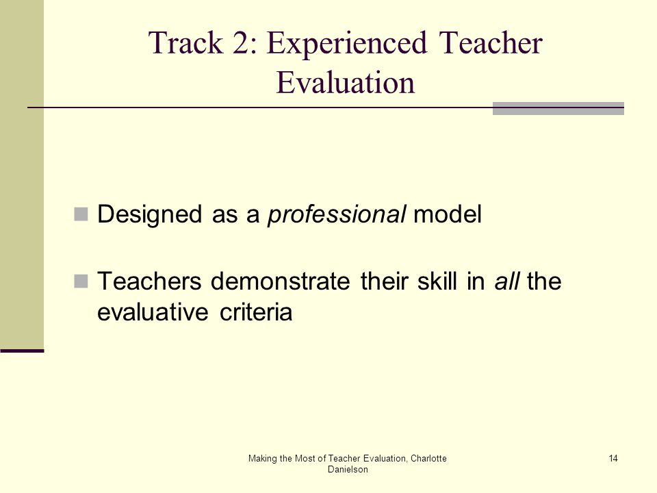 Making the Most of Teacher Evaluation, Charlotte Danielson 14 Track 2: Experienced Teacher Evaluation Designed as a professional model Teachers demonstrate their skill in all the evaluative criteria