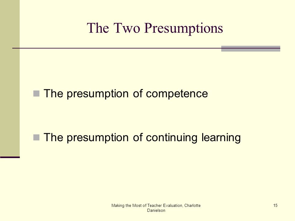 Making the Most of Teacher Evaluation, Charlotte Danielson 15 The Two Presumptions The presumption of competence The presumption of continuing learning