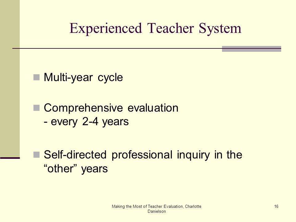 Making the Most of Teacher Evaluation, Charlotte Danielson 16 Experienced Teacher System Multi-year cycle Comprehensive evaluation - every 2-4 years Self-directed professional inquiry in the other years