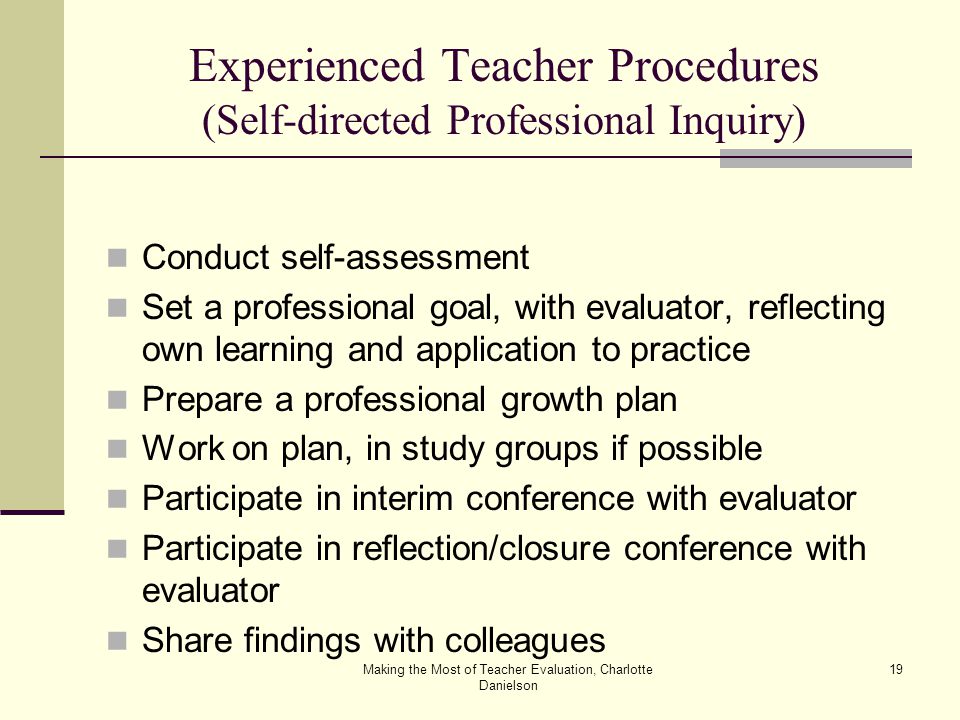 Making the Most of Teacher Evaluation, Charlotte Danielson 19 Experienced Teacher Procedures (Self-directed Professional Inquiry) Conduct self-assessment Set a professional goal, with evaluator, reflecting own learning and application to practice Prepare a professional growth plan Work on plan, in study groups if possible Participate in interim conference with evaluator Participate in reflection/closure conference with evaluator Share findings with colleagues