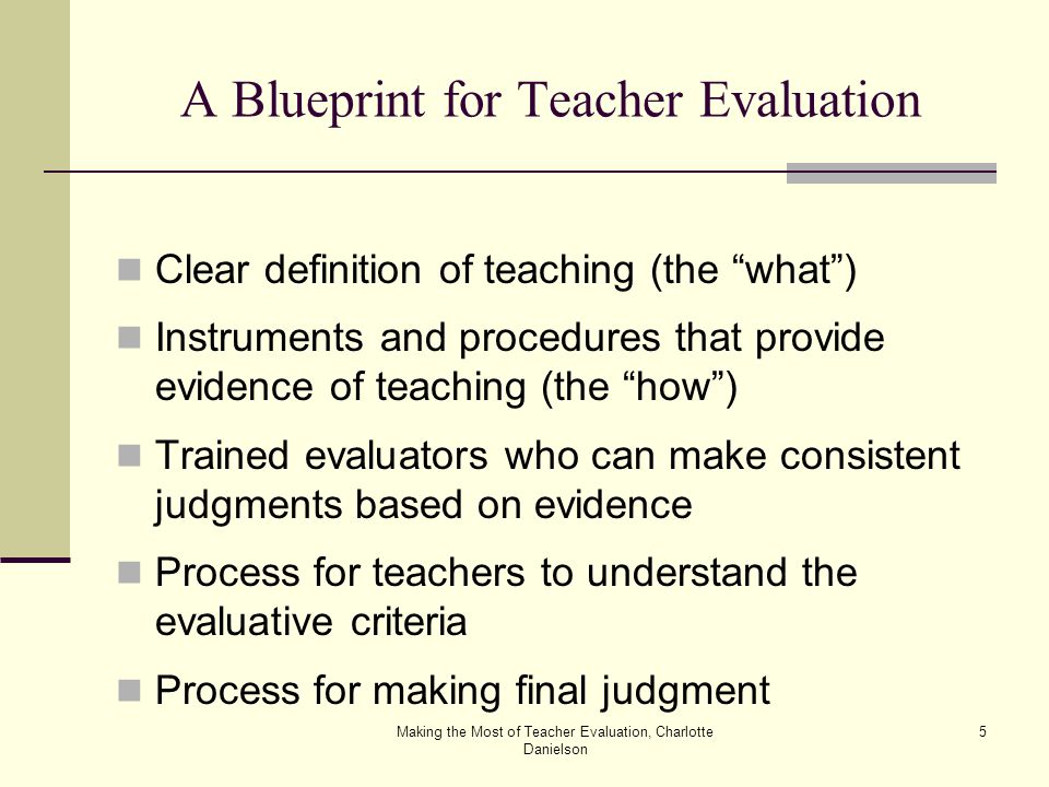 Making the Most of Teacher Evaluation, Charlotte Danielson 5 A Blueprint for Teacher Evaluation Clear definition of teaching (the what ) Instruments and procedures that provide evidence of teaching (the how ) Trained evaluators who can make consistent judgments based on evidence Process for teachers to understand the evaluative criteria Process for making final judgment