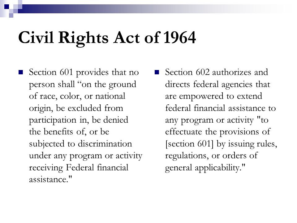 Civil Rights Act of 1964 Section 601 provides that no person shall on the ground of race, color, or national origin, be excluded from participation in, be denied the benefits of, or be subjected to discrimination under any program or activity receiving Federal financial assistance. Section 602 authorizes and directs federal agencies that are empowered to extend federal financial assistance to any program or activity to effectuate the provisions of [section 601] by issuing rules, regulations, or orders of general applicability.