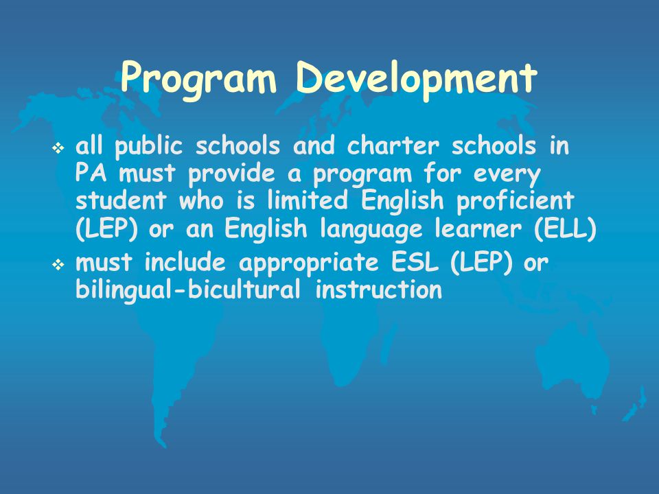Program Goals and Objectives  must be aligned with PA Academic Standards in Reading, Writing, Listening, and Speaking  also aligned with TESOL (Teachers of English to Speakers of Other Languages) standards  Goal 1: Students will use English to communicate in social settings  Goal 2: Students will use English to achieve academically in all content areas  Goal 3: Students will use English in socially and culturally appropriate ways