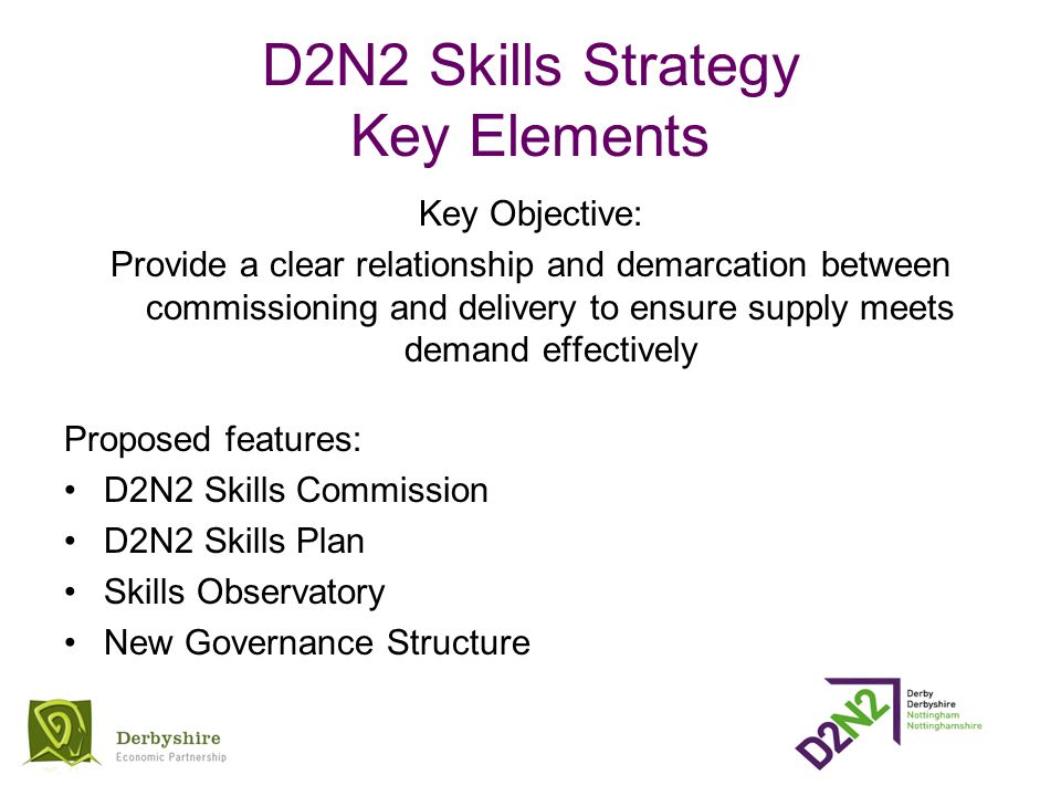 D2N2 Skills Strategy Key Elements Key Objective: Provide a clear relationship and demarcation between commissioning and delivery to ensure supply meets demand effectively Proposed features: D2N2 Skills Commission D2N2 Skills Plan Skills Observatory New Governance Structure