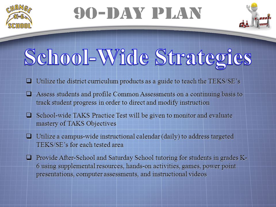  Utilize the district curriculum products as a guide to teach the TEKS/SE’s  Assess students and profile Common Assessments on a continuing basis to track student progress in order to direct and modify instruction  School-wide TAKS Practice Test will be given to monitor and evaluate mastery of TAKS Objectives  Utilize a campus-wide instructional calendar (daily) to address targeted TEKS/SE’s for each tested area  Provide After-School and Saturday School tutoring for students in grades K- 6 using supplemental resources, hands-on activities, games, power point presentations, computer assessments, and instructional videos