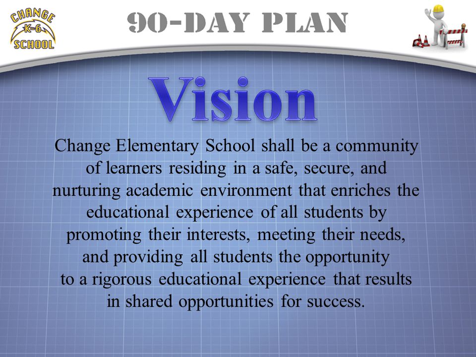 Change Elementary School shall be a community of learners residing in a safe, secure, and nurturing academic environment that enriches the educational experience of all students by promoting their interests, meeting their needs, and providing all students the opportunity to a rigorous educational experience that results in shared opportunities for success.