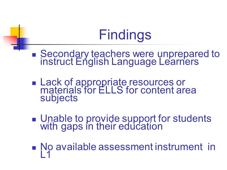 Findings Secondary teachers were unprepared to instruct English Language Learners Lack of appropriate resources or materials for ELLS for content area subjects Unable to provide support for students with gaps in their education No available assessment instrument in L1