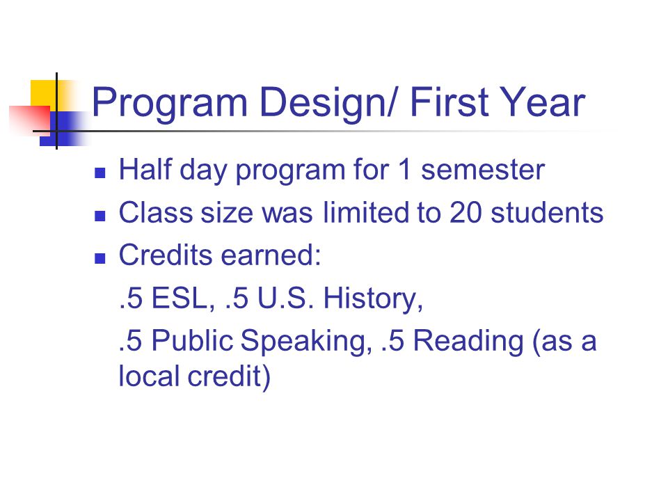 Program Design/ First Year Half day program for 1 semester Class size was limited to 20 students Credits earned:.5 ESL,.5 U.S.
