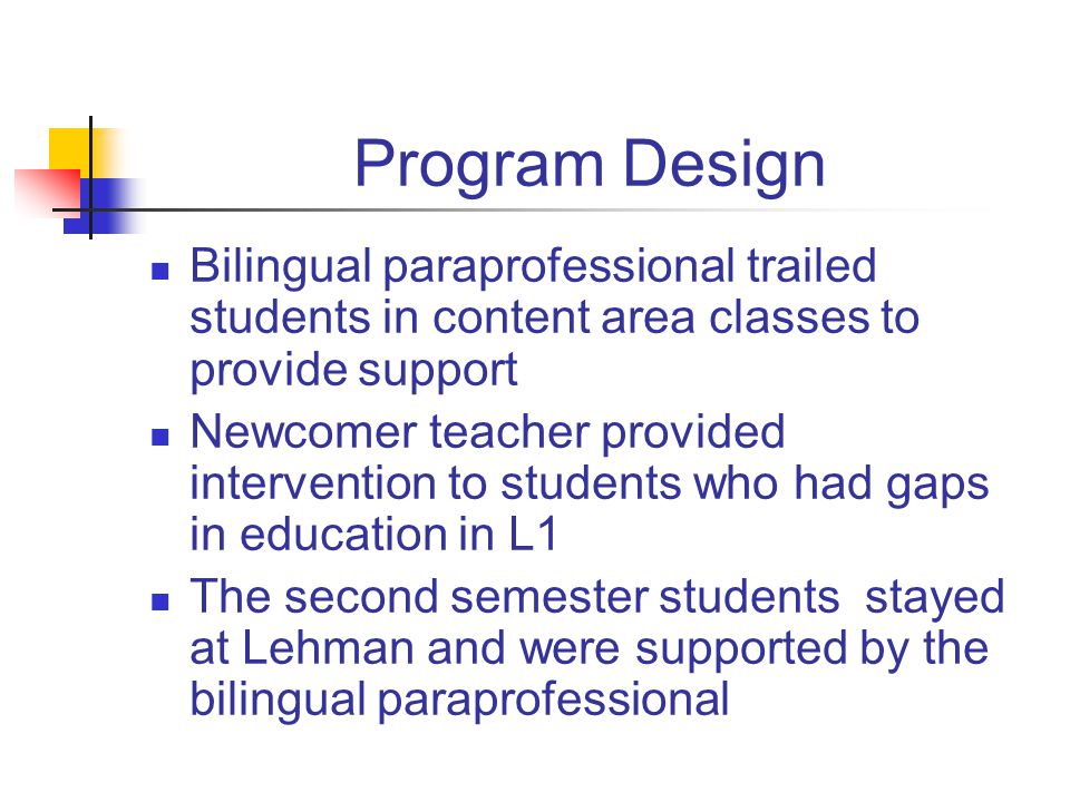 Program Design Bilingual paraprofessional trailed students in content area classes to provide support Newcomer teacher provided intervention to students who had gaps in education in L1 The second semester students stayed at Lehman and were supported by the bilingual paraprofessional