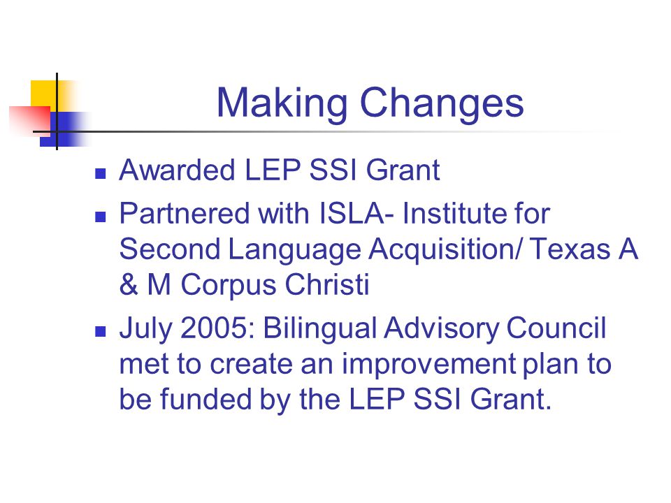 Making Changes Awarded LEP SSI Grant Partnered with ISLA- Institute for Second Language Acquisition/ Texas A & M Corpus Christi July 2005: Bilingual Advisory Council met to create an improvement plan to be funded by the LEP SSI Grant.