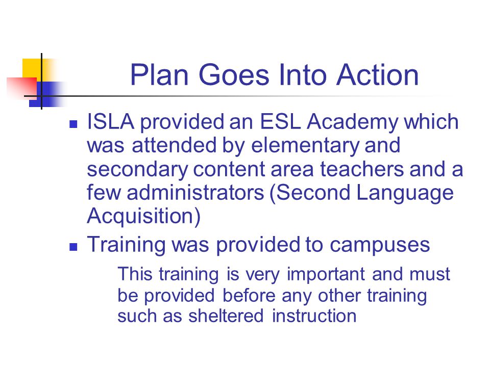 Plan Goes Into Action ISLA provided an ESL Academy which was attended by elementary and secondary content area teachers and a few administrators (Second Language Acquisition) Training was provided to campuses This training is very important and must be provided before any other training such as sheltered instruction