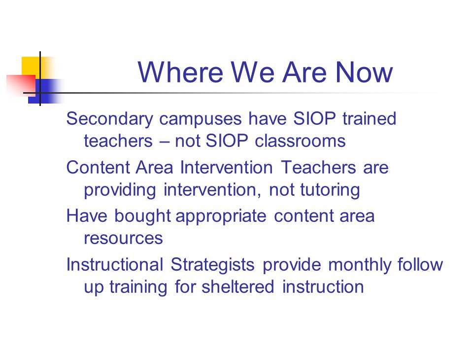 Where We Are Now Secondary campuses have SIOP trained teachers – not SIOP classrooms Content Area Intervention Teachers are providing intervention, not tutoring Have bought appropriate content area resources Instructional Strategists provide monthly follow up training for sheltered instruction