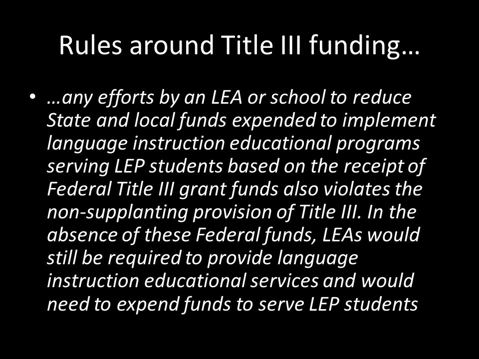 Rules around Title III funding… …any efforts by an LEA or school to reduce State and local funds expended to implement language instruction educational programs serving LEP students based on the receipt of Federal Title III grant funds also violates the non-supplanting provision of Title III.