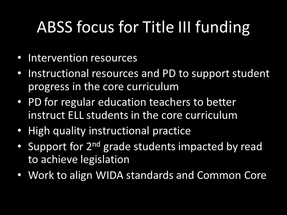 ABSS focus for Title III funding Intervention resources Instructional resources and PD to support student progress in the core curriculum PD for regular education teachers to better instruct ELL students in the core curriculum High quality instructional practice Support for 2 nd grade students impacted by read to achieve legislation Work to align WIDA standards and Common Core
