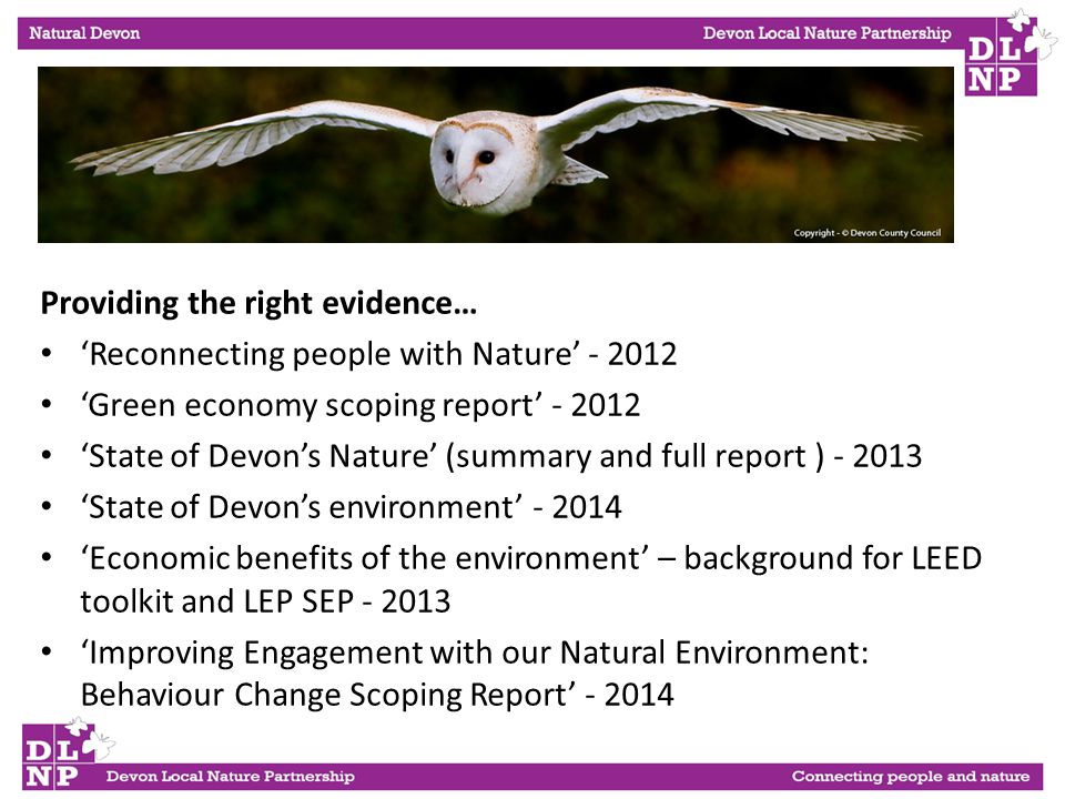 Providing the right evidence… ‘Reconnecting people with Nature’ ‘Green economy scoping report’ ‘State of Devon’s Nature’ (summary and full report ) ‘State of Devon’s environment’ ‘Economic benefits of the environment’ – background for LEED toolkit and LEP SEP ‘Improving Engagement with our Natural Environment: Behaviour Change Scoping Report’