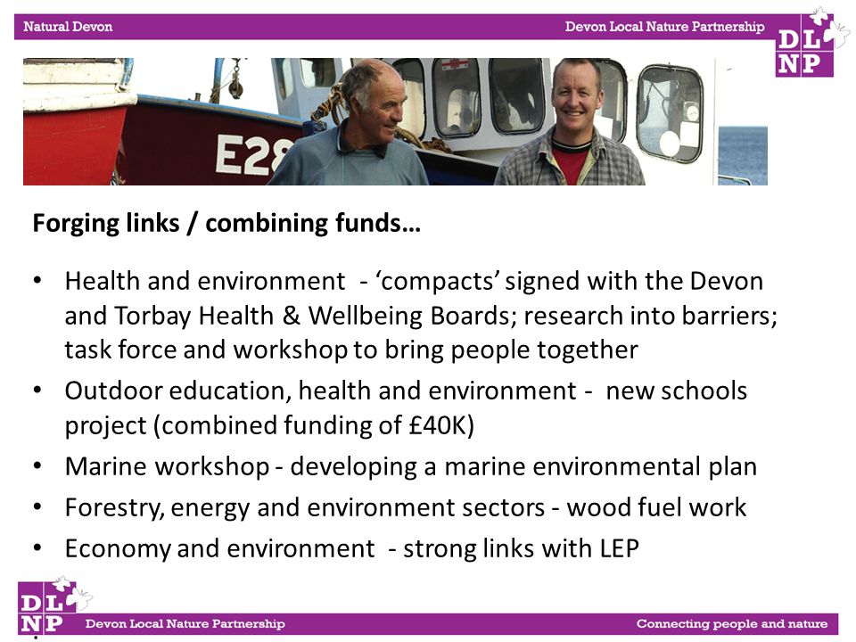 Forging links / combining funds… Health and environment - ‘compacts’ signed with the Devon and Torbay Health & Wellbeing Boards; research into barriers; task force and workshop to bring people together Outdoor education, health and environment - new schools project (combined funding of £40K) Marine workshop - developing a marine environmental plan Forestry, energy and environment sectors - wood fuel work Economy and environment - strong links with LEP.