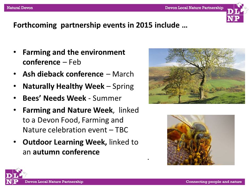 . Forthcoming partnership events in 2015 include … Farming and the environment conference – Feb Ash dieback conference – March Naturally Healthy Week – Spring Bees’ Needs Week - Summer Farming and Nature Week, linked to a Devon Food, Farming and Nature celebration event – TBC Outdoor Learning Week, linked to an autumn conference