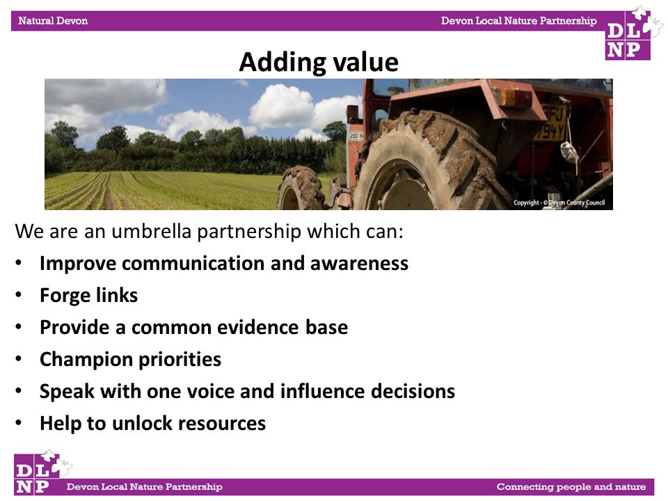 We are an umbrella partnership which can: Improve communication and awareness Forge links Provide a common evidence base Champion priorities Speak with one voice and influence decisions Help to unlock resources Adding value