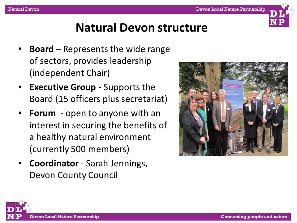 Board – Represents the wide range of sectors, provides leadership (independent Chair) Executive Group - Supports the Board (15 officers plus secretariat) Forum - open to anyone with an interest in securing the benefits of a healthy natural environment (currently 500 members) Coordinator - Sarah Jennings, Devon County Council Natural Devon structure